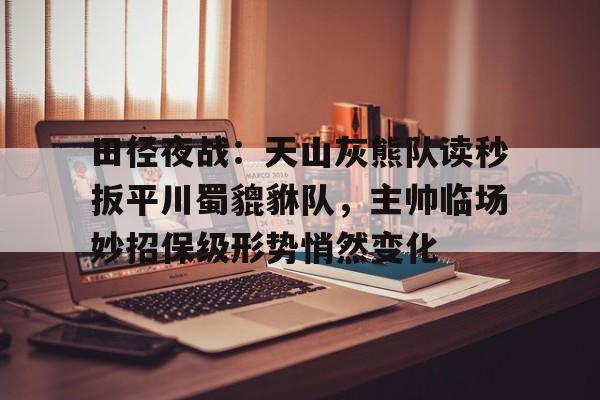 九游网页版登录入口-包含田径夜战：天山灰熊队读秒扳平川蜀貔貅队，主帅临场妙招保级形势悄然变化的词条