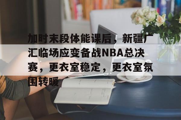 加时末段体能课后，新疆广汇临场应变备战NBA总决赛，更衣室稳定，更衣室氛围转暖(cba季后赛半决赛首场辽宁对阵广厦)